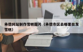 安宁承德网站制作雪糕图片（承德市区去哪里批发雪糕）