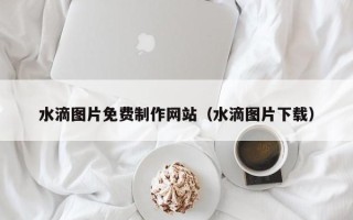 安宁水滴图片免费制作网站（水滴图片下载）
